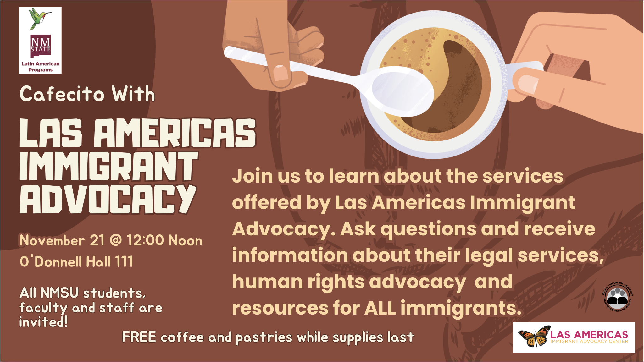 Alt-text:  Flyer for a "Cafecito With Las Americas Immigrant Advocacy" event on November 21 at NMSU.  Transcribed Text:  NMSU Latin American Programs Cafecito With LAS AMERICAS IMMIGRANT ADVOCACY November 21 @ 12:00 Noon O'Donnell Hall 111 All NMSU students, faculty and staff are invited! Join us to learn about the services offered by Las Americas Immigrant Advocacy. Ask questions and receive information about their legal services, human rights advocacy and resources for ALL immigrants. FREE coffee and pastries while supplies last LAS AMERICAS IMMIGRANT ADVOCACY CENTER INCLUSION - HERITAGE - SECOND CHANCES